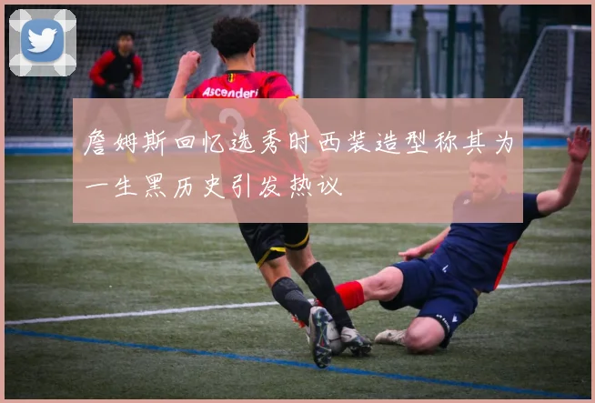 詹姆斯回忆选秀时西装造型称其为一生黑历史引发热议