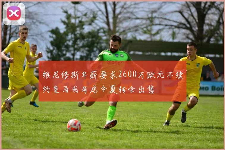 维尼修斯年薪要求2600万欧元不续约皇马或考虑今夏转会出售