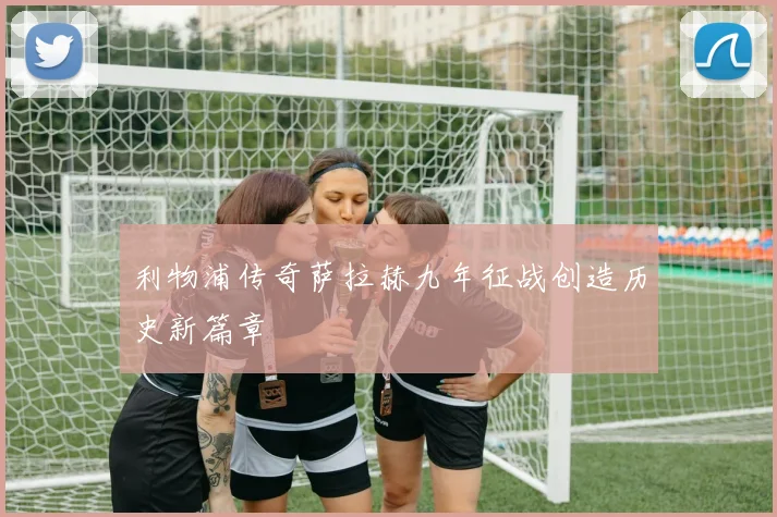利物浦传奇萨拉赫九年征战创造历史新篇章