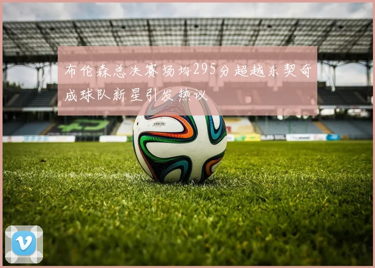 布伦森总决赛场均295分超越东契奇成球队新星引发热议