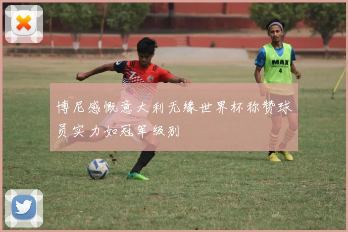 博尼感慨意大利无缘世界杯称赞球员实力如冠军级别