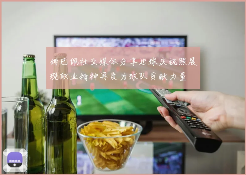姆巴佩社交媒体分享进球庆祝照展现职业精神再度为球队贡献力量