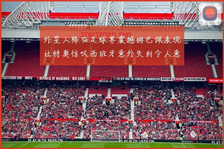外星人降临足球界震撼姆巴佩表现让特奥惊叹西班牙意外失利令人意外
