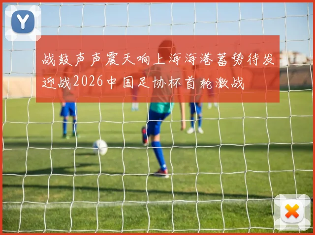 战鼓声声震天响上海海港蓄势待发迎战2026中国足协杯首轮激战