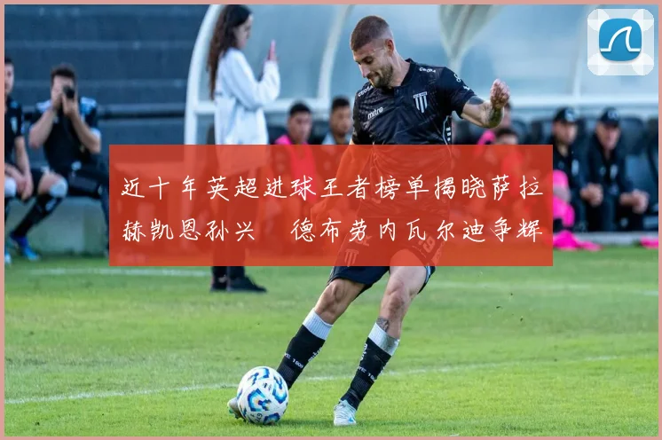 近十年英超进球王者榜单揭晓萨拉赫凯恩孙兴慜德布劳内瓦尔迪争辉