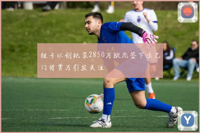 纽卡以创纪录2850万欧元签下法乙门将贾万引发关注