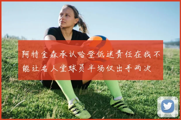 阿特金森承认哈登低迷责任在我不能让名人堂球员半场仅出手两次
