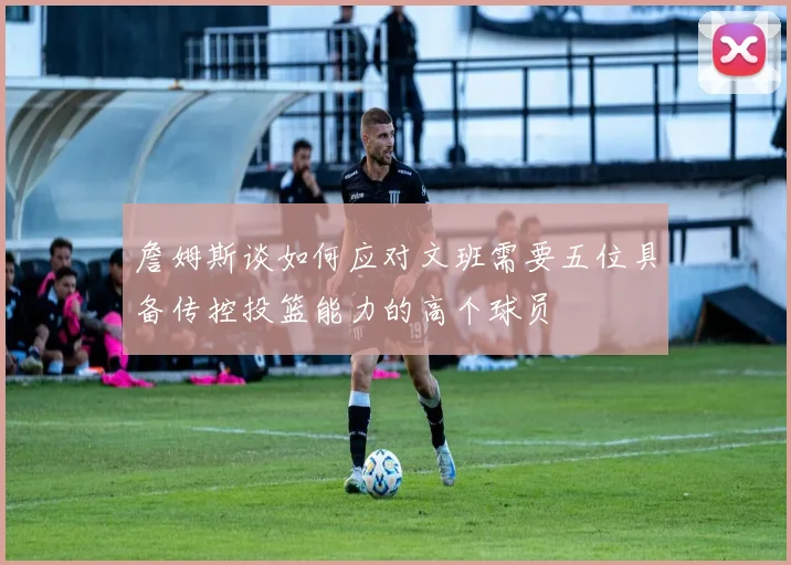 詹姆斯谈如何应对文班需要五位具备传控投篮能力的高个球员