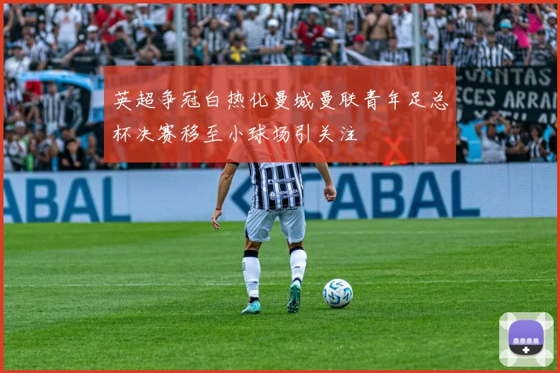英超争冠白热化曼城曼联青年足总杯决赛移至小球场引关注