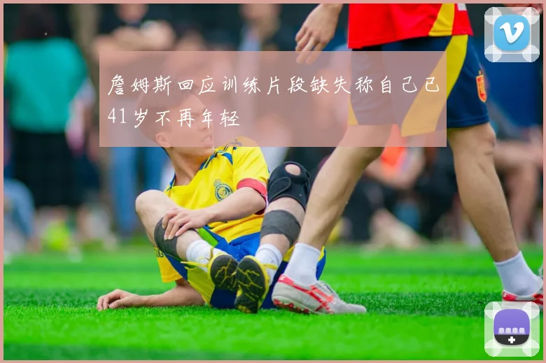 詹姆斯回应训练片段缺失称自己已41岁不再年轻