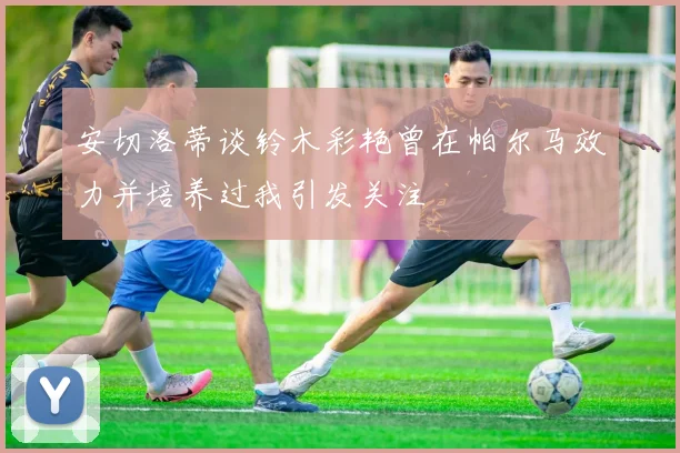 安切洛蒂谈铃木彩艳曾在帕尔马效力并培养过我引发关注