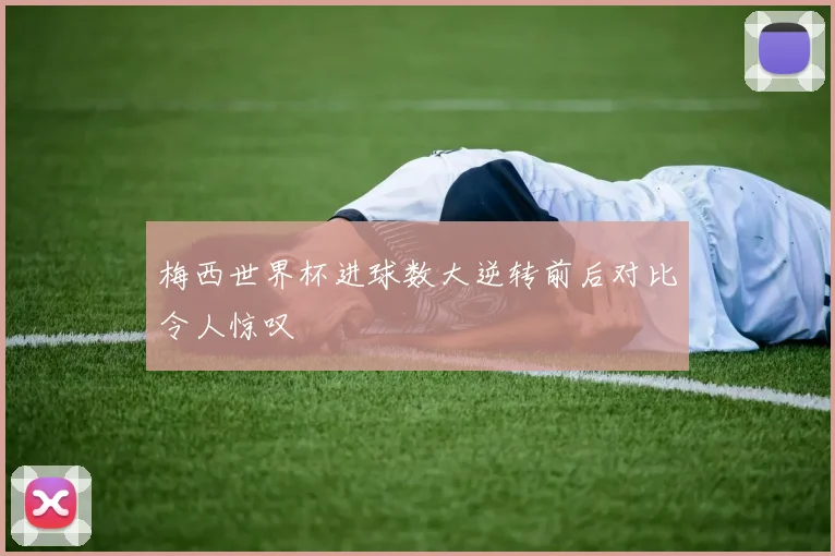 梅西世界杯进球数大逆转前后对比令人惊叹