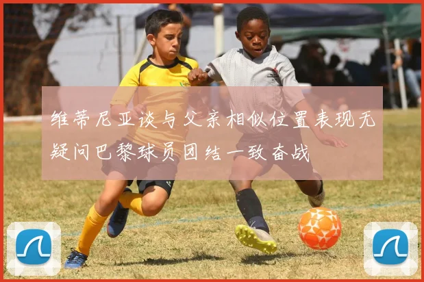 维蒂尼亚谈与父亲相似位置表现无疑问巴黎球员团结一致奋战