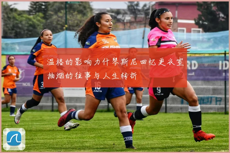 温格的影响力什琴斯尼回忆更衣室抽烟的往事与人生转折