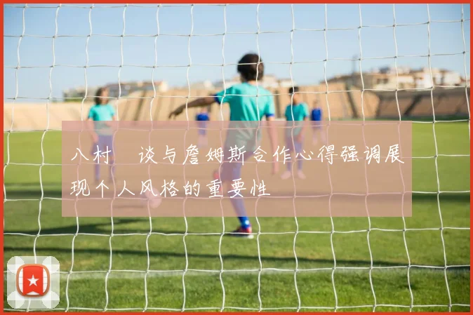 八村塁谈与詹姆斯合作心得强调展现个人风格的重要性