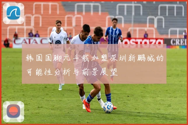 韩国国脚元斗载加盟深圳新鹏城的可能性分析与前景展望