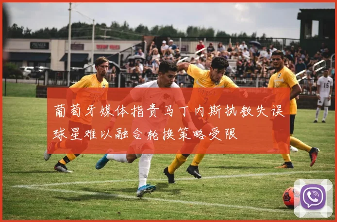 葡萄牙媒体指责马丁内斯执教失误球星难以融合轮换策略受限