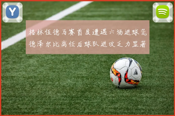 格林伍德马赛首度遭遇六场进球荒德泽尔比离任后球队进攻乏力显著
