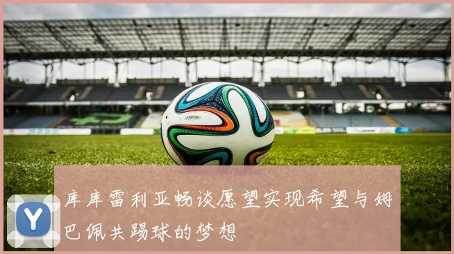 库库雷利亚畅谈愿望实现希望与姆巴佩共踢球的梦想