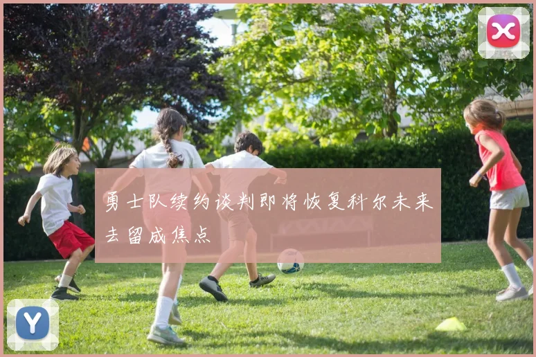 勇士队续约谈判即将恢复科尔未来去留成焦点