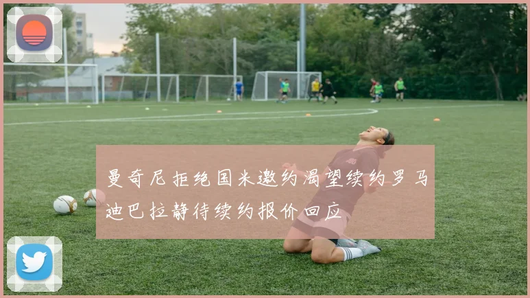 曼奇尼拒绝国米邀约渴望续约罗马迪巴拉静待续约报价回应