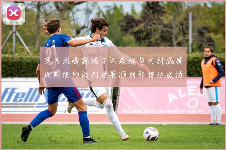 罗马诺透露诺丁汉森林与内科威廉姆斯续约谈判进展顺利即将达成协议
