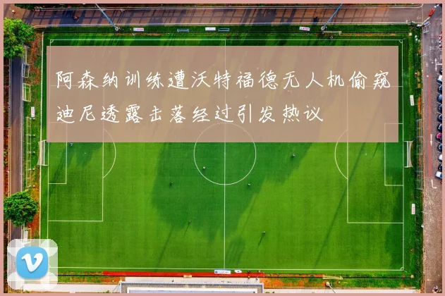 阿森纳训练遭沃特福德无人机偷窥迪尼透露击落经过引发热议
