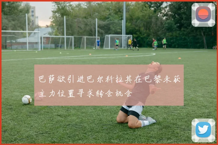 巴萨欲引进巴尔科拉其在巴黎未获主力位置寻求转会机会