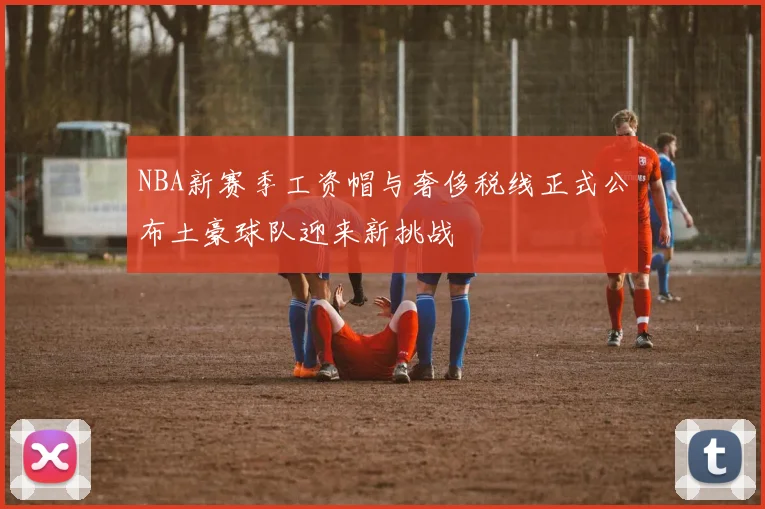 NBA新赛季工资帽与奢侈税线正式公布土豪球队迎来新挑战