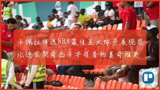 卡佩拉评选NBA最佳五大球员表现恩比德东契奇西卡字母哥约基奇谁更出色
