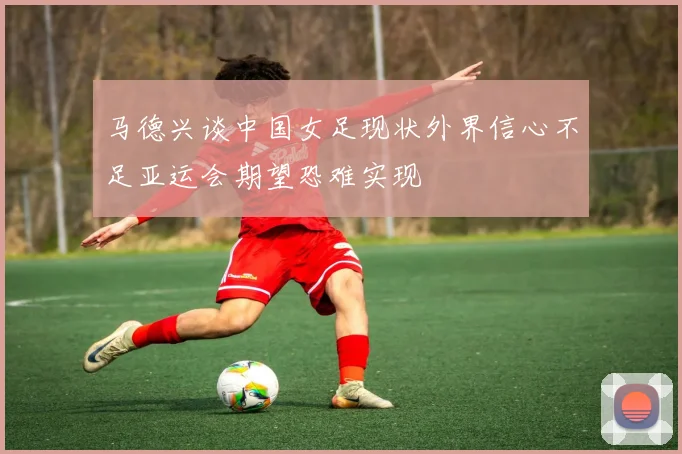 马德兴谈中国女足现状外界信心不足亚运会期望恐难实现